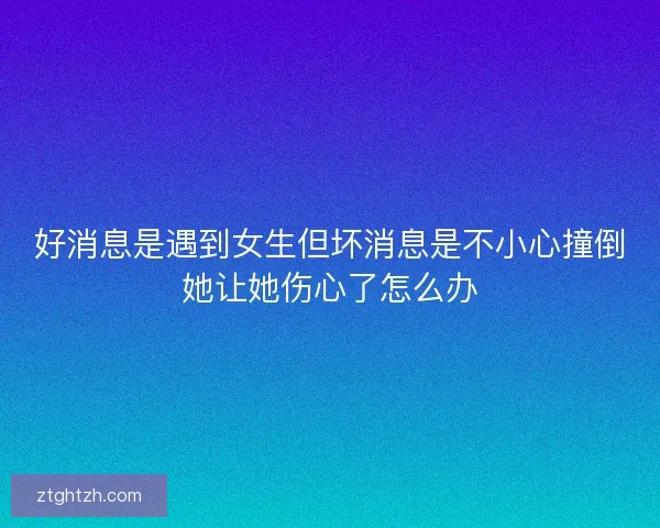 好消息是遇到女生但坏消息是不小心撞倒她让她伤心了怎么办
