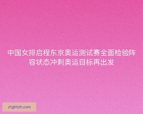中国女排启程东京奥运测试赛全面检验阵容状态冲刺奥运目标再出发