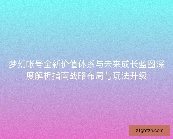 梦幻帐号全新价值体系与未来成长蓝图深度解析指南战略布局与玩法升级