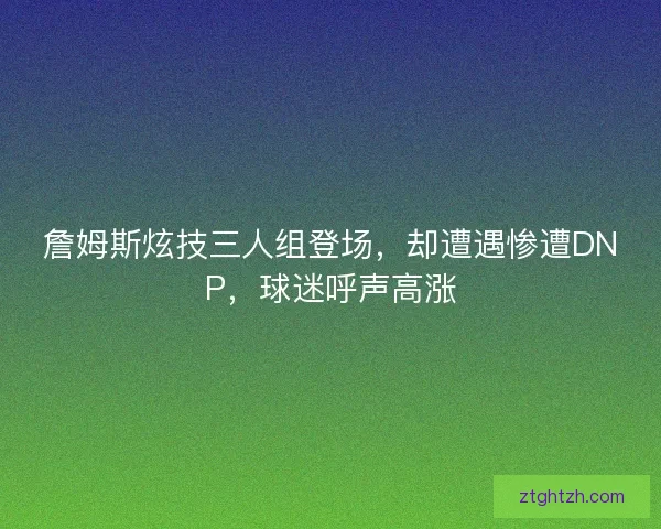詹姆斯炫技三人组登场，却遭遇惨遭DNP，球迷呼声高涨